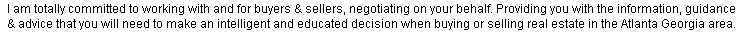 I am totally committed to working with and for buyers & sellers, negotiating on your behalf. Providing you with the information, guidance & advice that you will need to make an intelligent and educated decision when buying or selling real estate in the Atlanta Georgia area.